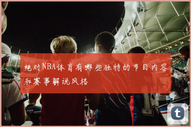 绝对NBA体育有哪些独特的节目内容和赛事解说风格