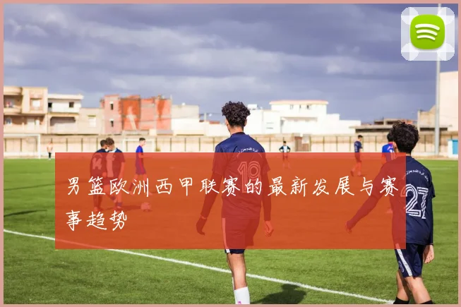 男篮欧洲西甲联赛的最新发展与赛事趋势