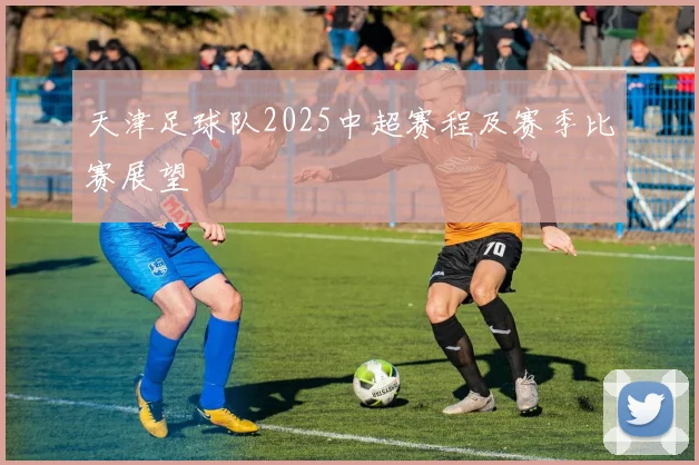 天津足球队2025中超赛程及赛季比赛展望