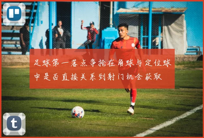 足球第一落点争抢在角球与定位球中是否直接关系到射门机会获取