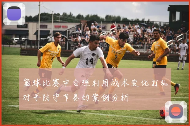 篮球比赛中合理利用战术变化打乱对手防守节奏的案例分析