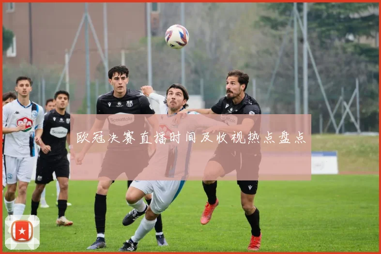欧冠决赛直播时间及收视热点盘点