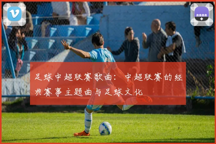 足球中超联赛歌曲：中超联赛的经典赛事主题曲与足球文化
