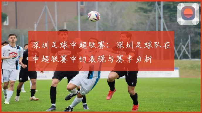 深圳足球中超联赛：深圳足球队在中超联赛中的表现与赛季分析
