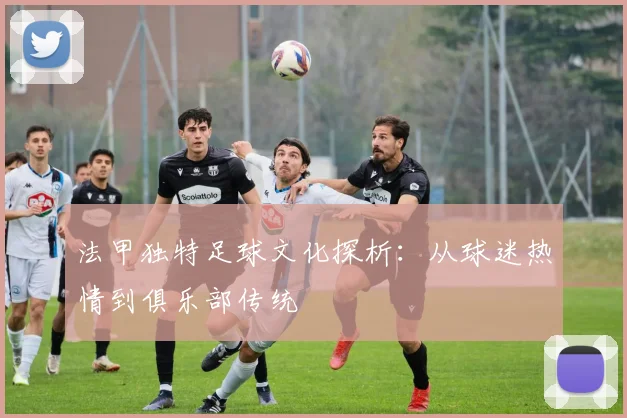 法甲独特足球文化探析:从球迷热情到俱乐部传统