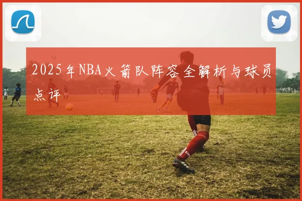 2025年NBA火箭队阵容全解析与球员点评