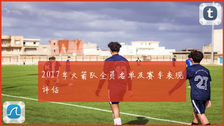 2017年火箭队全员名单及赛季表现评估